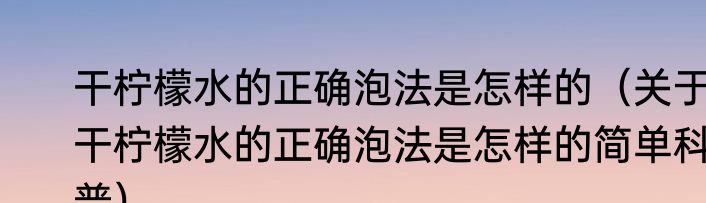 干柠檬水的正确泡法是怎样的（关于干柠檬水的正确泡法是怎样的简单科普）