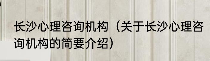 长沙心理咨询机构（关于长沙心理咨询机构的简要介绍）