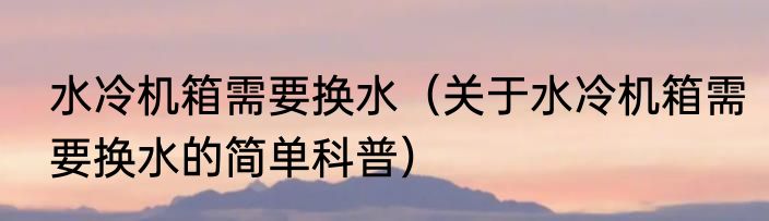 水冷机箱需要换水(关于水冷机箱需要换水的简单科普)