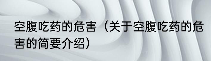 空腹吃药的危害（关于空腹吃药的危害的简要介绍）