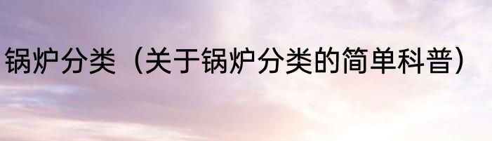 锅炉分类（关于锅炉分类的简单科普）