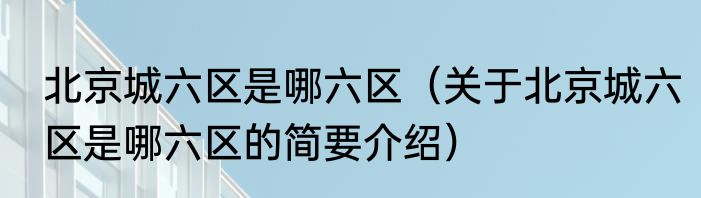 北京城六区是哪六区（关于北京城六区是哪六区的简要介绍）