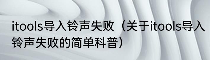 itools导入铃声失败（关于itools导入铃声失败的简单科普）