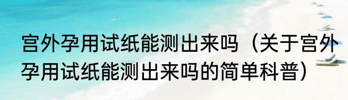 宫外孕用试纸能测出来吗（关于宫外孕用试纸能测出来吗的简单科普）