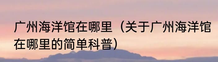 广州海洋馆在哪里（关于广州海洋馆在哪里的简单科普）