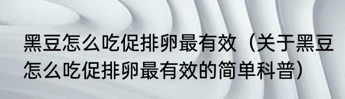 黑豆怎么吃促排卵最有效（关于黑豆怎么吃促排卵最有效的简单科普）