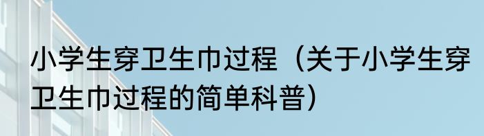 小学生穿卫生巾过程（关于小学生穿卫生巾过程的简单科普）