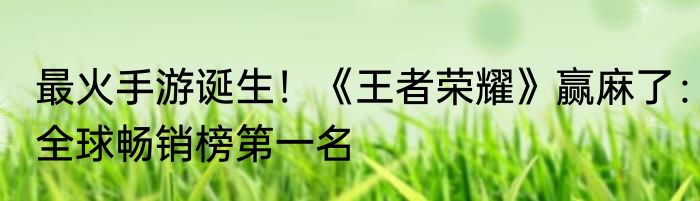 最火手游诞生！《王者荣耀》赢麻了：全球畅销榜第一名