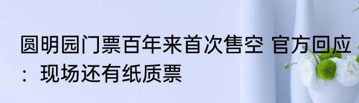 圆明园门票百年来首次售空 官方回应：现场还有纸质票