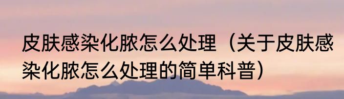 皮肤感染化脓怎么处理（关于皮肤感染化脓怎么处理的简单科普）