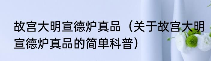故宫大明宣德炉真品（关于故宫大明宣德炉真品的简单科普）