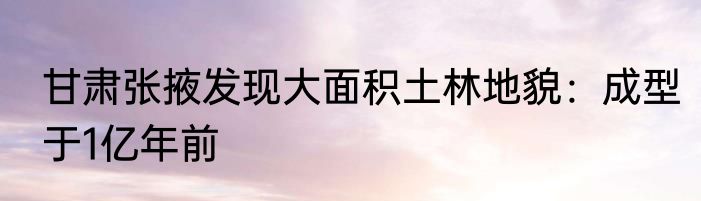 甘肃张掖发现大面积土林地貌：成型于1亿年前