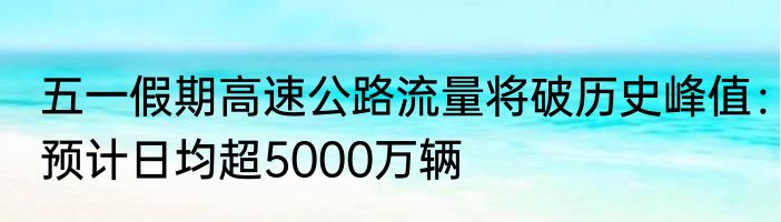 五一假期高速公路流量将破历史峰值：预计日均超5000万辆