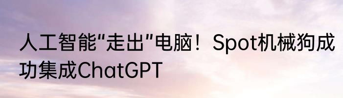 人工智能“走出”电脑！Spot机械狗成功集成ChatGPT
