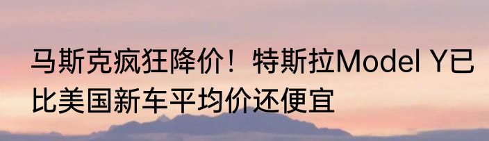马斯克疯狂降价！特斯拉Model Y已比美国新车平均价还便宜