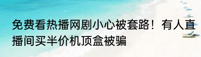 免费看热播网剧小心被套路！有人直播间买半价机顶盒被骗