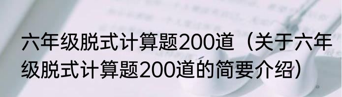 六年级脱式计算题200道（关于六年级脱式计算题200道的简要介绍）