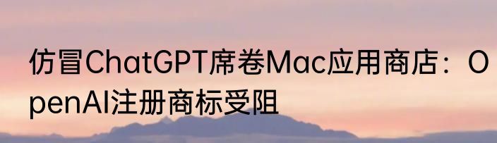 仿冒ChatGPT席卷Mac应用商店：OpenAI注册商标受阻