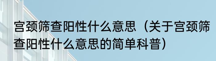 宫颈筛查阳性什么意思（关于宫颈筛查阳性什么意思的简单科普）