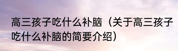 高三孩子吃什么补脑（关于高三孩子吃什么补脑的简要介绍）