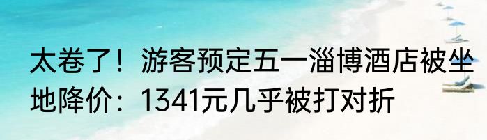 太卷了！游客预定五一淄博酒店被坐地降价：1341元几乎被打对折