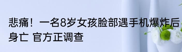 悲痛！一名8岁女孩脸部遇手机爆炸后身亡 官方正调查