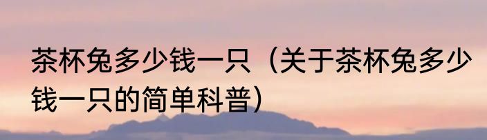 茶杯兔多少钱一只（关于茶杯兔多少钱一只的简单科普）