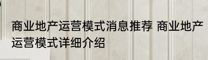 商业地产运营模式消息推荐 商业地产运营模式详细介绍