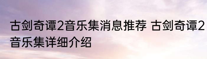 古剑奇谭2音乐集消息推荐 古剑奇谭2音乐集详细介绍