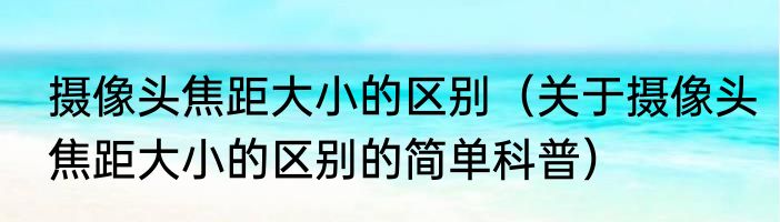 摄像头焦距大小的区别（关于摄像头焦距大小的区别的简单科普）