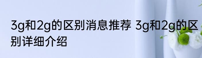 3g和2g的区别消息推荐 3g和2g的区别详细介绍