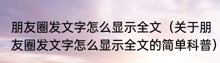 朋友圈发文字怎么显示全文（关于朋友圈发文字怎么显示全文的简单科普）