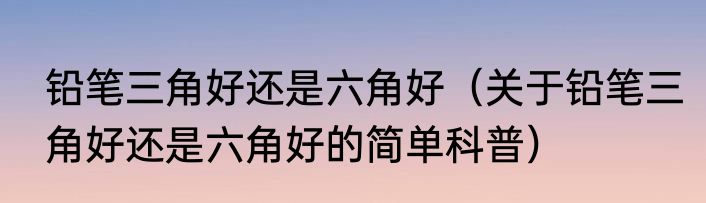铅笔三角好还是六角好（关于铅笔三角好还是六角好的简单科普）