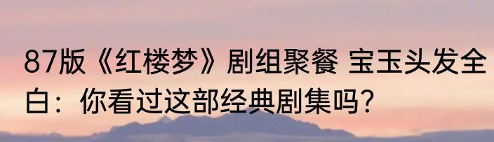 87版《红楼梦》剧组聚餐 宝玉头发全白：你看过这部经典剧集吗？