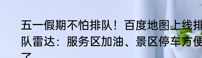 五一假期不怕排队！百度地图上线排队雷达：服务区加油、景区停车方便了