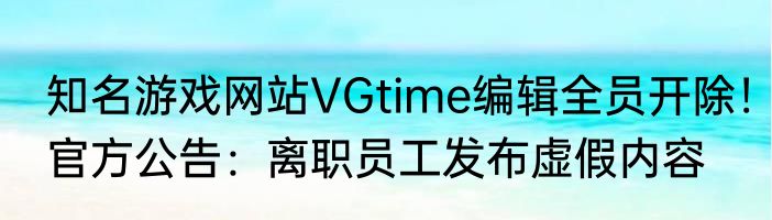 知名游戏网站VGtime编辑全员开除！官方公告：离职员工发布虚假内容