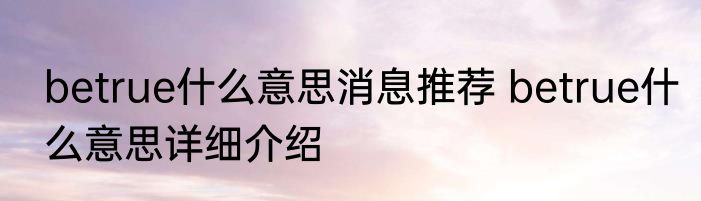 betrue什么意思消息推荐 betrue什么意思详细介绍