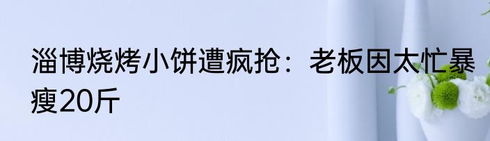 淄博烧烤小饼遭疯抢：老板因太忙暴瘦20斤