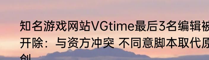 知名游戏网站VGtime最后3名编辑被开除：与资方冲突 不同意脚本取代原创