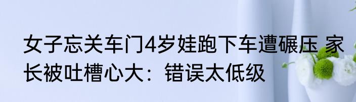 女子忘关车门4岁娃跑下车遭碾压 家长被吐槽心大：错误太低级