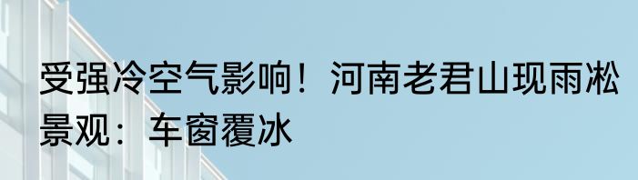 受强冷空气影响！河南老君山现雨凇景观：车窗覆冰