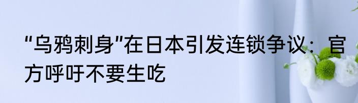 “乌鸦刺身”在日本引发连锁争议：官方呼吁不要生吃