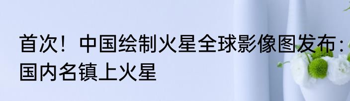 首次！中国绘制火星全球影像图发布：国内名镇上火星