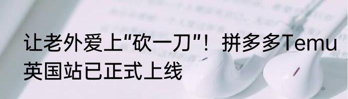 让老外爱上“砍一刀”！拼多多Temu英国站已正式上线