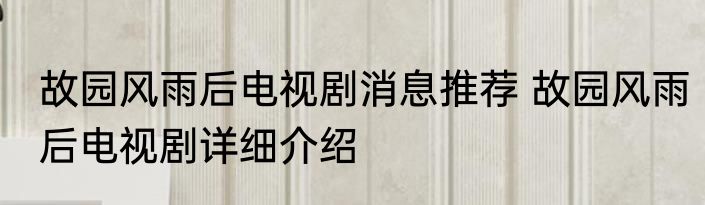 故园风雨后电视剧消息推荐 故园风雨后电视剧详细介绍