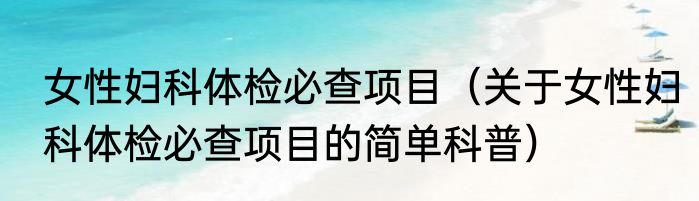 女性妇科体检必查项目（关于女性妇科体检必查项目的简单科普）