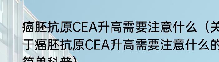 癌胚抗原CEA升高需要注意什么（关于癌胚抗原CEA升高需要注意什么的简单科普）