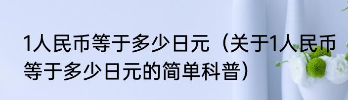1人民币等于多少日元（关于1人民币等于多少日元的简单科普）