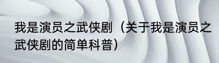 我是演员之武侠剧（关于我是演员之武侠剧的简单科普）