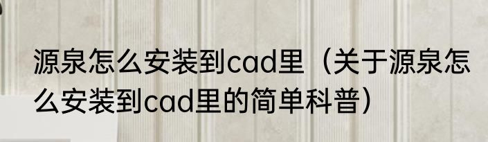 源泉怎么安装到cad里（关于源泉怎么安装到cad里的简单科普）